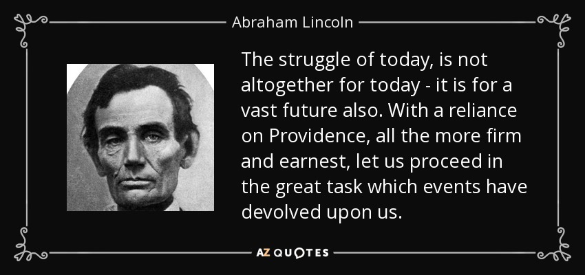 The struggle of today, is not altogether for today - it is for a vast future also. With a reliance on Providence, all the more firm and earnest, let us proceed in the great task which events have devolved upon us. - Abraham Lincoln