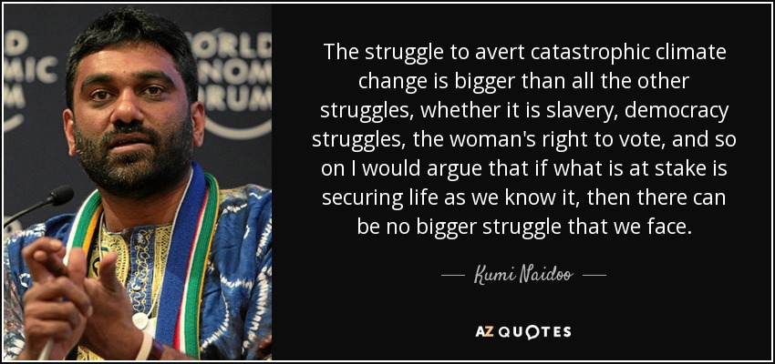 The struggle to avert catastrophic climate change is bigger than all the other struggles, whether it is slavery, democracy struggles, the woman's right to vote, and so on I would argue that if what is at stake is securing life as we know it, then there can be no bigger struggle that we face. - Kumi Naidoo