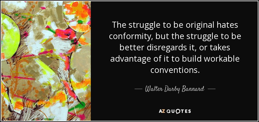 The struggle to be original hates conformity, but the struggle to be better disregards it, or takes advantage of it to build workable conventions. - Walter Darby Bannard