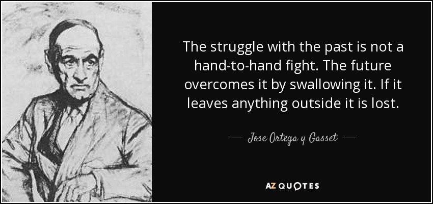 The struggle with the past is not a hand-to-hand fight. The future overcomes it by swallowing it. If it leaves anything outside it is lost. - Jose Ortega y Gasset