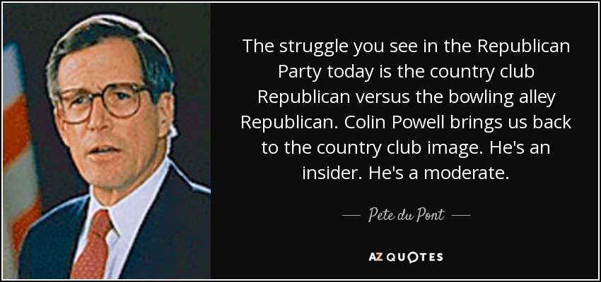 The struggle you see in the Republican Party today is the country club Republican versus the bowling alley Republican. Colin Powell brings us back to the country club image. He's an insider. He's a moderate. - Pete du Pont