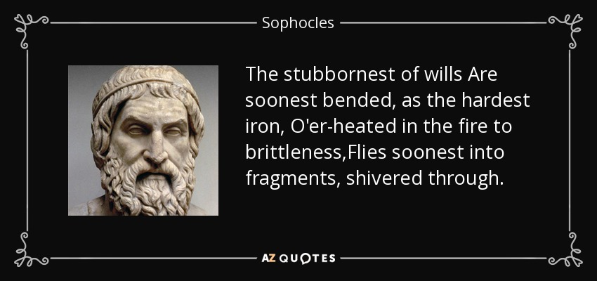 The stubbornest of wills Are soonest bended, as the hardest iron, O'er-heated in the fire to brittleness,Flies soonest into fragments, shivered through. - Sophocles