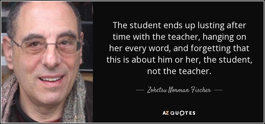 The student ends up lusting after time with the teacher, hanging on her every word, and forgetting that this is about him or her, the student, not the teacher. - Zoketsu Norman Fischer