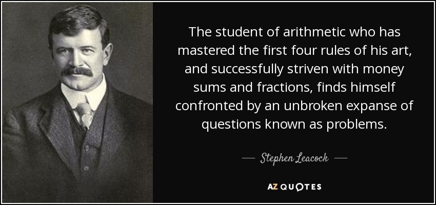 The student of arithmetic who has mastered the first four rules of his art, and successfully striven with money sums and fractions, finds himself confronted by an unbroken expanse of questions known as problems. - Stephen Leacock