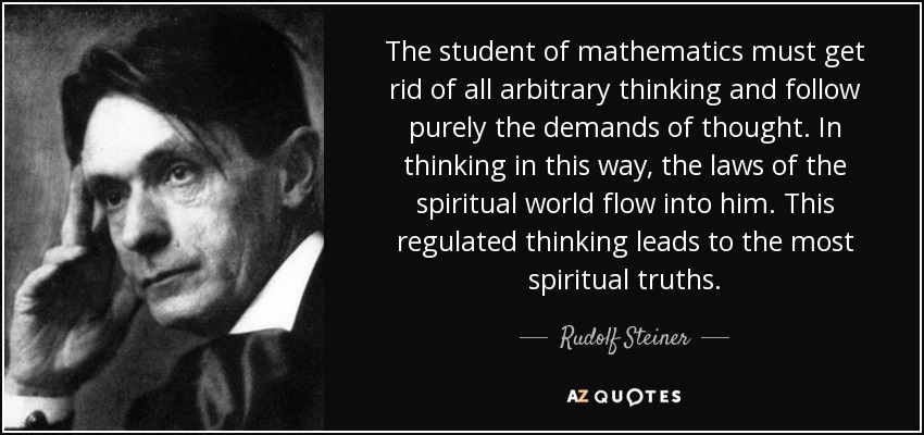 The student of mathematics must get rid of all arbitrary thinking and follow purely the demands of thought. In thinking in this way, the laws of the spiritual world flow into him. This regulated thinking leads to the most spiritual truths. - Rudolf Steiner