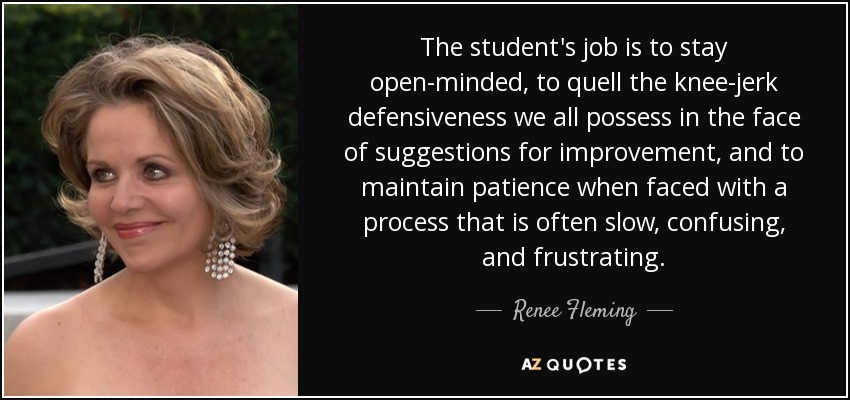 The student's job is to stay open-minded, to quell the knee-jerk defensiveness we all possess in the face of suggestions for improvement, and to maintain patience when faced with a process that is often slow, confusing, and frustrating. - Renee Fleming