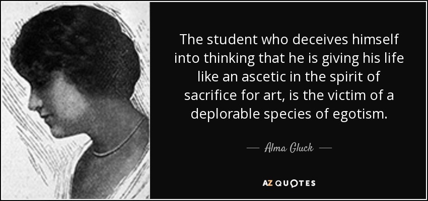 The student who deceives himself into thinking that he is giving his life like an ascetic in the spirit of sacrifice for art, is the victim of a deplorable species of egotism. - Alma Gluck
