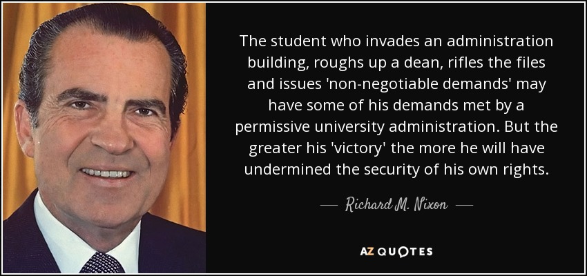 The student who invades an administration building, roughs up a dean, rifles the files and issues 'non-negotiable demands' may have some of his demands met by a permissive university administration. But the greater his 'victory' the more he will have undermined the security of his own rights. - Richard M. Nixon