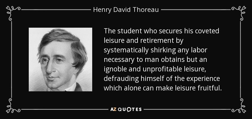 The student who secures his coveted leisure and retirement by systematically shirking any labor necessary to man obtains but an ignoble and unprofitable leisure, defrauding himself of the experience which alone can make leisure fruitful. - Henry David Thoreau