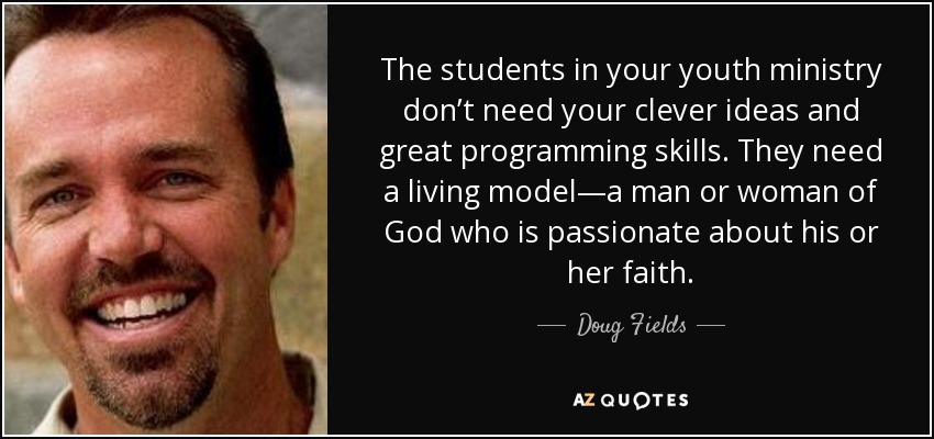 The students in your youth ministry don’t need your clever ideas and great programming skills. They need a living model—a man or woman of God who is passionate about his or her faith. - Doug Fields
