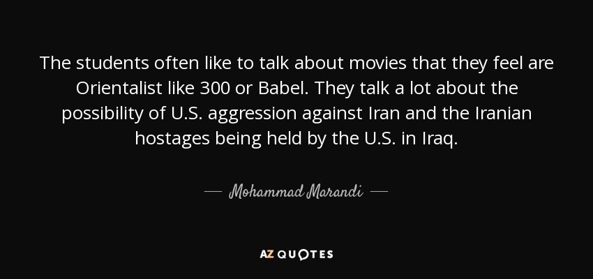The students often like to talk about movies that they feel are Orientalist like 300 or Babel. They talk a lot about the possibility of U.S. aggression against Iran and the Iranian hostages being held by the U.S. in Iraq. - Mohammad Marandi