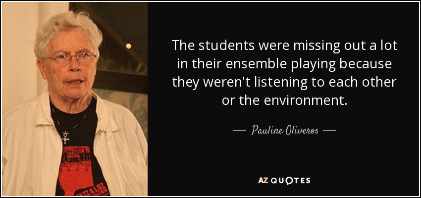 The students were missing out a lot in their ensemble playing because they weren't listening to each other or the environment. - Pauline Oliveros