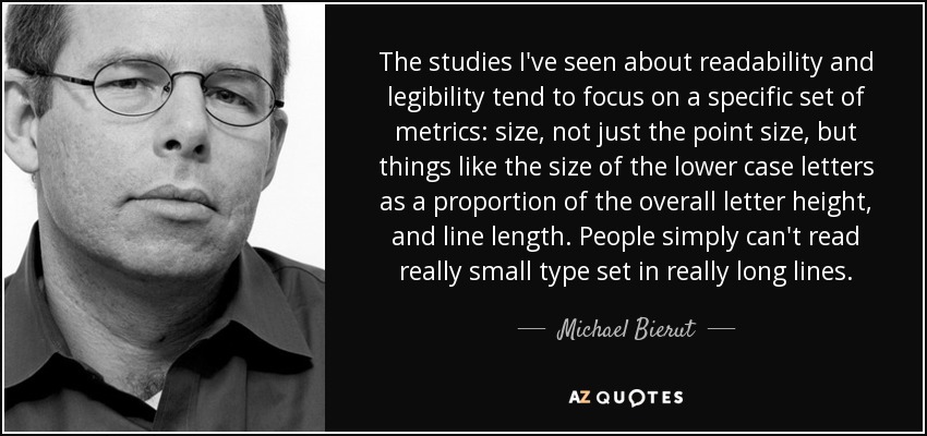 The studies I've seen about readability and legibility tend to focus on a specific set of metrics: size, not just the point size, but things like the size of the lower case letters as a proportion of the overall letter height, and line length. People simply can't read really small type set in really long lines. - Michael Bierut