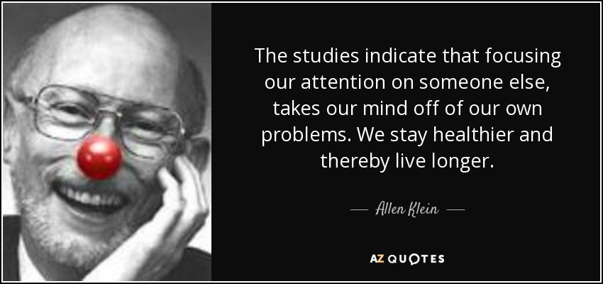 The studies indicate that focusing our attention on someone else, takes our mind off of our own problems. We stay healthier and thereby live longer. - Allen Klein