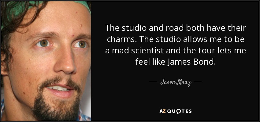 The studio and road both have their charms. The studio allows me to be a mad scientist and the tour lets me feel like James Bond. - Jason Mraz