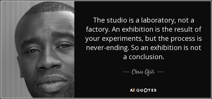 The studio is a laboratory, not a factory. An exhibition is the result of your experiments, but the process is never-ending. So an exhibition is not a conclusion. - Chris Ofili