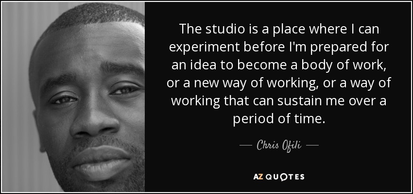 The studio is a place where I can experiment before I'm prepared for an idea to become a body of work, or a new way of working, or a way of working that can sustain me over a period of time. - Chris Ofili