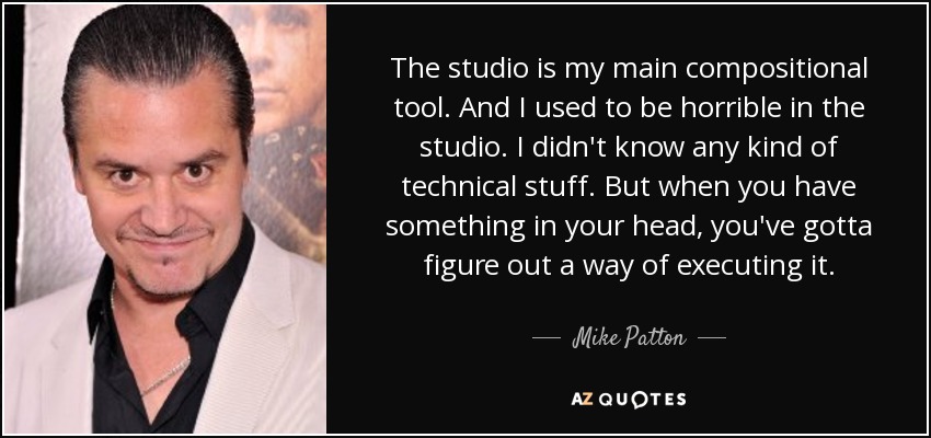 The studio is my main compositional tool. And I used to be horrible in the studio. I didn't know any kind of technical stuff. But when you have something in your head, you've gotta figure out a way of executing it. - Mike Patton