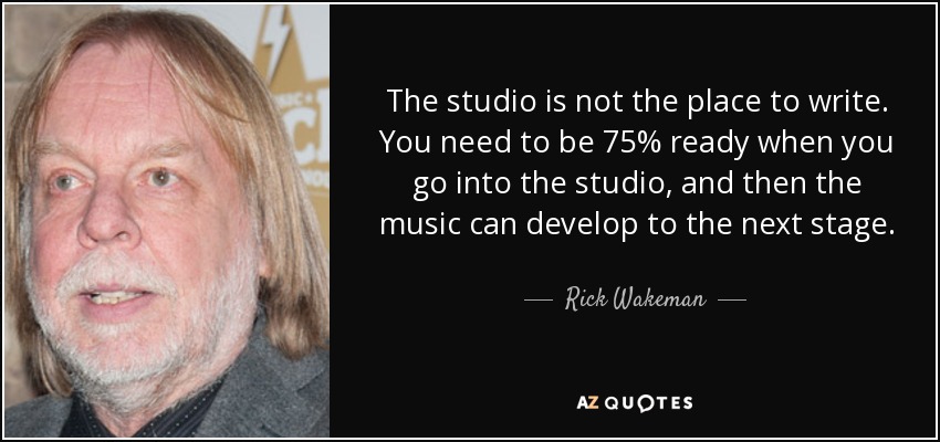 The studio is not the place to write. You need to be 75% ready when you go into the studio, and then the music can develop to the next stage. - Rick Wakeman