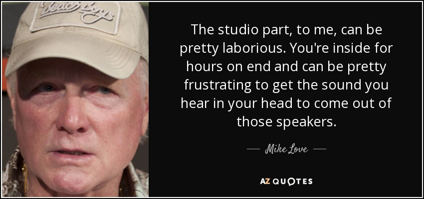 The studio part, to me, can be pretty laborious. You're inside for hours on end and can be pretty frustrating to get the sound you hear in your head to come out of those speakers. - Mike Love