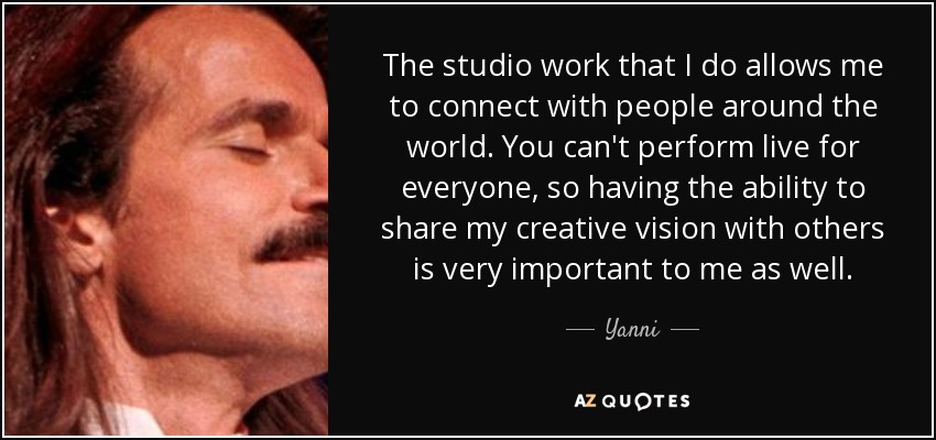 The studio work that I do allows me to connect with people around the world. You can't perform live for everyone, so having the ability to share my creative vision with others is very important to me as well. - Yanni