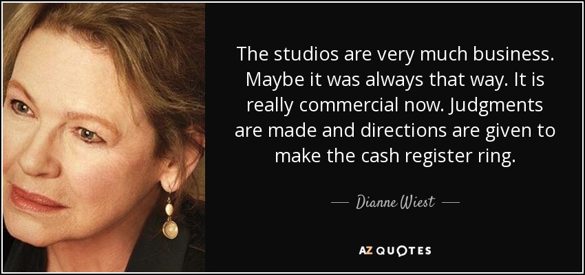 The studios are very much business. Maybe it was always that way. It is really commercial now. Judgments are made and directions are given to make the cash register ring. - Dianne Wiest