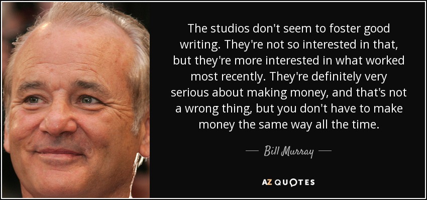 The studios don't seem to foster good writing. They're not so interested in that, but they're more interested in what worked most recently. They're definitely very serious about making money, and that's not a wrong thing, but you don't have to make money the same way all the time. - Bill Murray