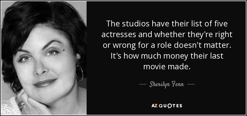 The studios have their list of five actresses and whether they're right or wrong for a role doesn't matter. It's how much money their last movie made. - Sherilyn Fenn