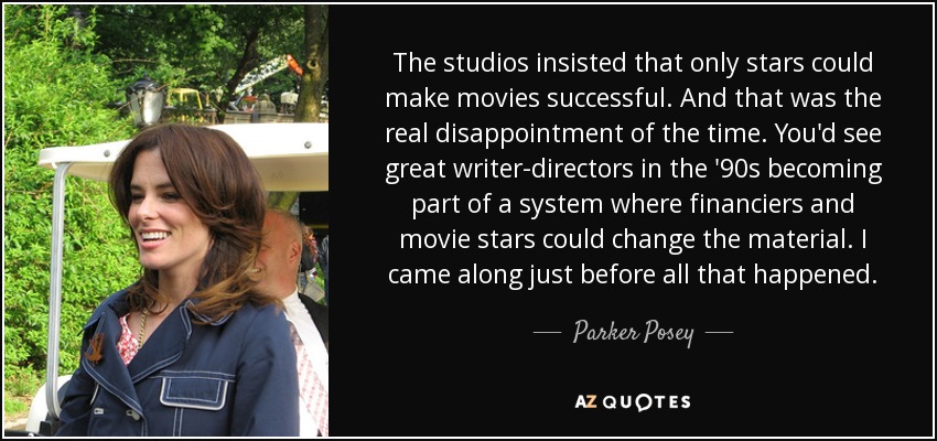 The studios insisted that only stars could make movies successful. And that was the real disappointment of the time. You'd see great writer-directors in the '90s becoming part of a system where financiers and movie stars could change the material. I came along just before all that happened. - Parker Posey