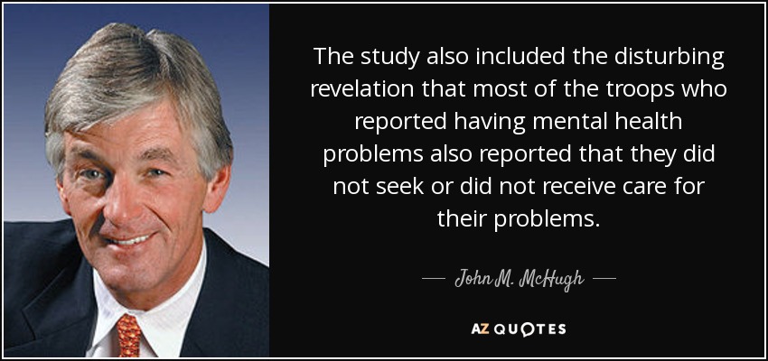 The study also included the disturbing revelation that most of the troops who reported having mental health problems also reported that they did not seek or did not receive care for their problems. - John M. McHugh