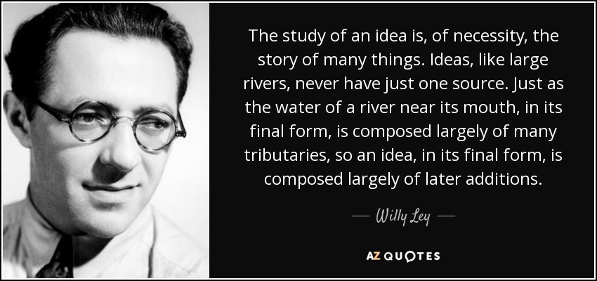 The study of an idea is, of necessity, the story of many things. Ideas, like large rivers, never have just one source. Just as the water of a river near its mouth, in its final form, is composed largely of many tributaries, so an idea, in its final form, is composed largely of later additions. - Willy Ley