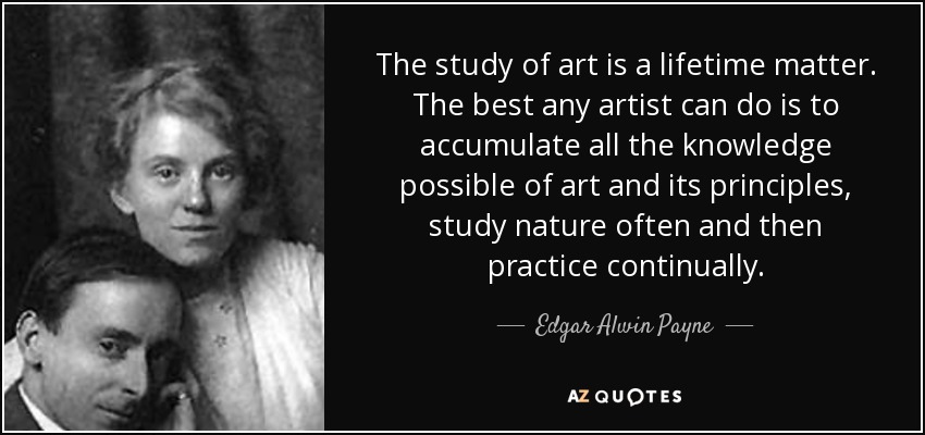 The study of art is a lifetime matter. The best any artist can do is to accumulate all the knowledge possible of art and its principles, study nature often and then practice continually. - Edgar Alwin Payne