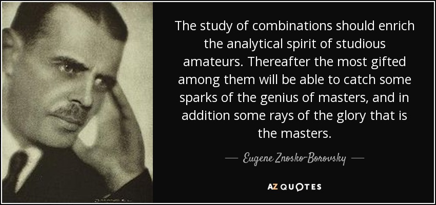 The study of combinations should enrich the analytical spirit of studious amateurs. Thereafter the most gifted among them will be able to catch some sparks of the genius of masters, and in addition some rays of the glory that is the masters. - Eugene Znosko-Borovsky