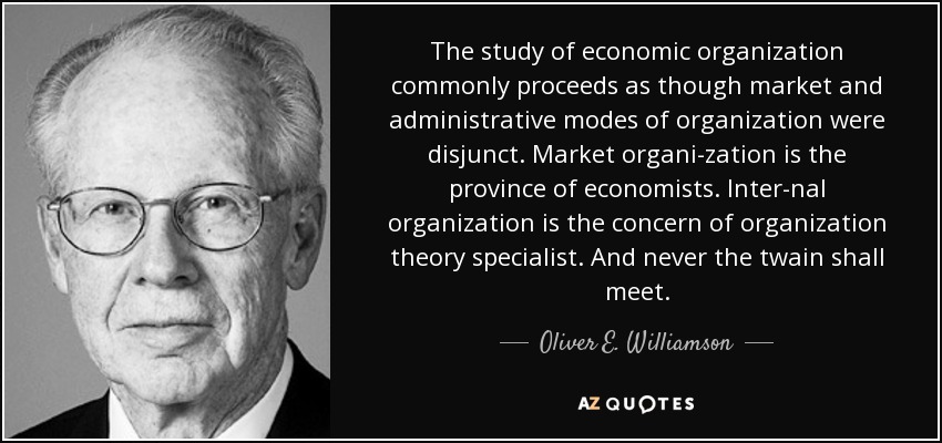 The study of economic organization commonly proceeds as though market and administrative modes of organization were disjunct. Market organi­zation is the province of economists. Inter­nal organization is the concern of organization theory specialist. And never the twain shall meet. - Oliver E. Williamson
