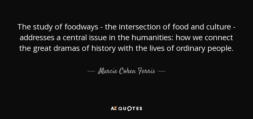 The study of foodways - the intersection of food and culture - addresses a central issue in the humanities: how we connect the great dramas of history with the lives of ordinary people. - Marcie Cohen Ferris