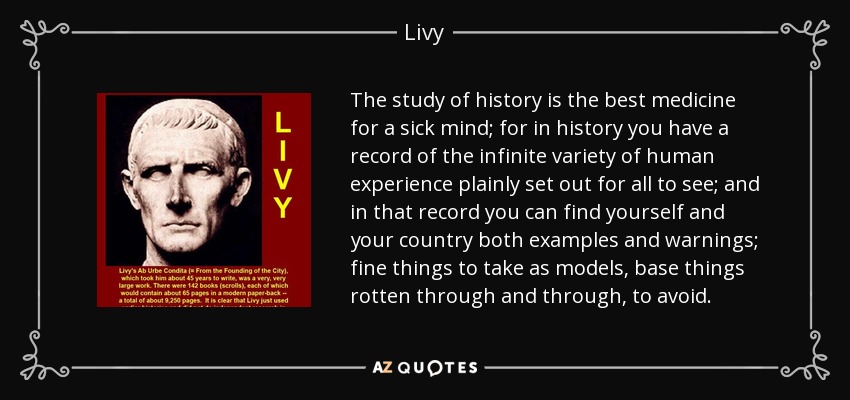 The study of history is the best medicine for a sick mind; for in history you have a record of the infinite variety of human experience plainly set out for all to see; and in that record you can find yourself and your country both examples and warnings; fine things to take as models, base things rotten through and through, to avoid. - Livy
