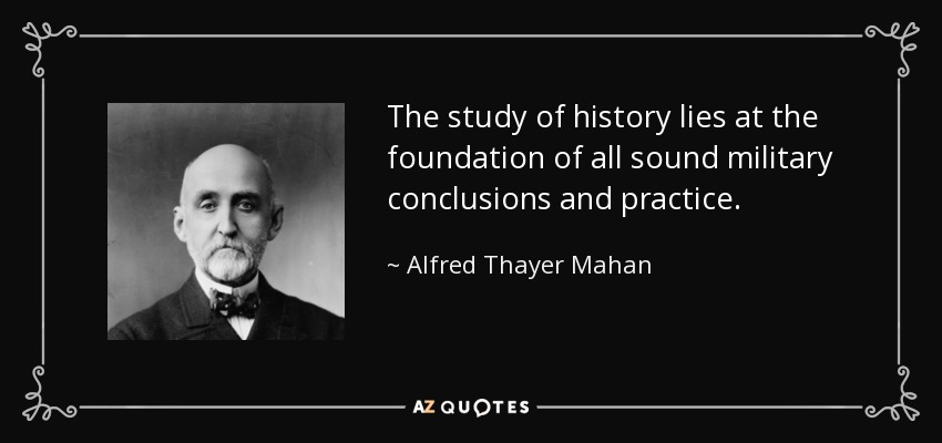 The study of history lies at the foundation of all sound military conclusions and practice. - Alfred Thayer Mahan