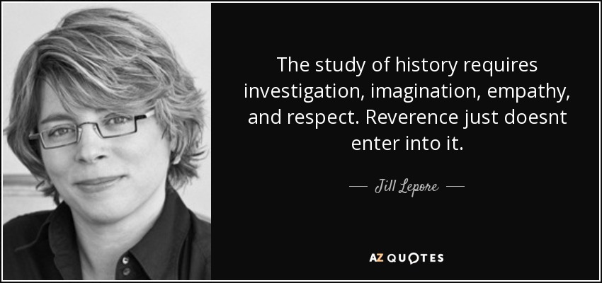 The study of history requires investigation, imagination, empathy, and respect. Reverence just doesnt enter into it. - Jill Lepore