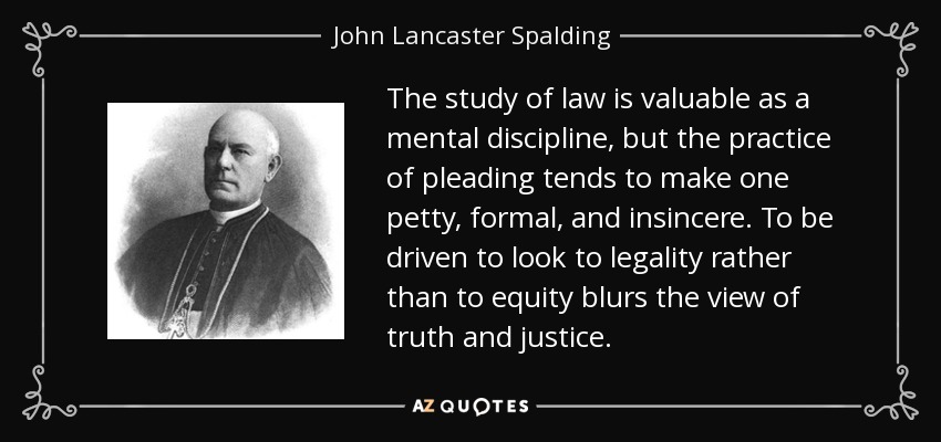 The study of law is valuable as a mental discipline, but the practice of pleading tends to make one petty, formal, and insincere. To be driven to look to legality rather than to equity blurs the view of truth and justice. - John Lancaster Spalding