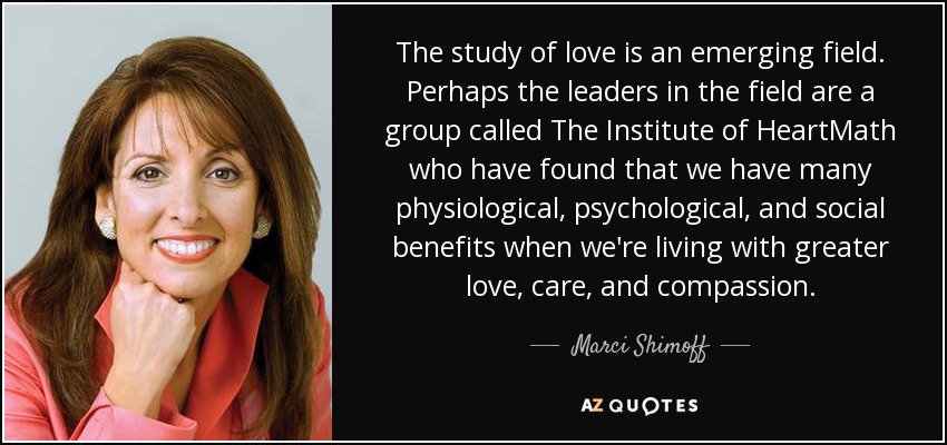The study of love is an emerging field. Perhaps the leaders in the field are a group called The Institute of HeartMath who have found that we have many physiological, psychological, and social benefits when we're living with greater love, care, and compassion. - Marci Shimoff