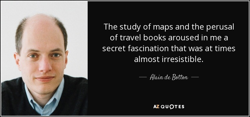 The study of maps and the perusal of travel books aroused in me a secret fascination that was at times almost irresistible. - Alain de Botton