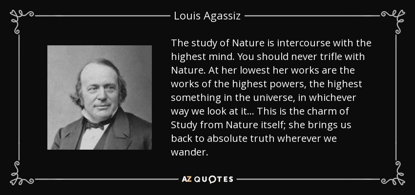 The study of Nature is intercourse with the highest mind. You should never trifle with Nature. At her lowest her works are the works of the highest powers, the highest something in the universe, in whichever way we look at it... This is the charm of Study from Nature itself; she brings us back to absolute truth wherever we wander. - Louis Agassiz