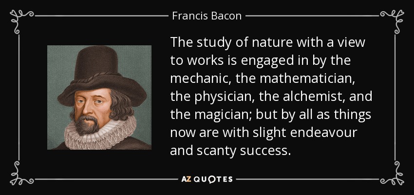 The study of nature with a view to works is engaged in by the mechanic, the mathematician, the physician, the alchemist, and the magician; but by all as things now are with slight endeavour and scanty success. - Francis Bacon