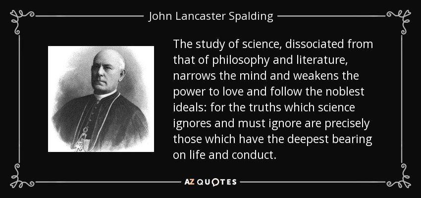 The study of science, dissociated from that of philosophy and literature, narrows the mind and weakens the power to love and follow the noblest ideals: for the truths which science ignores and must ignore are precisely those which have the deepest bearing on life and conduct. - John Lancaster Spalding