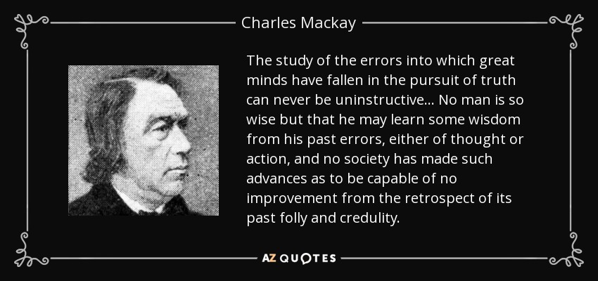 The study of the errors into which great minds have fallen in the pursuit of truth can never be uninstructive. . . No man is so wise but that he may learn some wisdom from his past errors, either of thought or action, and no society has made such advances as to be capable of no improvement from the retrospect of its past folly and credulity. - Charles Mackay