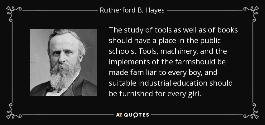 The study of tools as well as of books should have a place in the public schools. Tools, machinery, and the implements of the farmshould be made familiar to every boy, and suitable industrial education should be furnished for every girl. - Rutherford B. Hayes