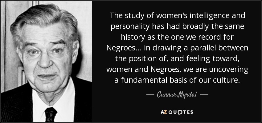 The study of women's intelligence and personality has had broadly the same history as the one we record for Negroes ... in drawing a parallel between the position of, and feeling toward, women and Negroes, we are uncovering a fundamental basis of our culture. - Gunnar Myrdal