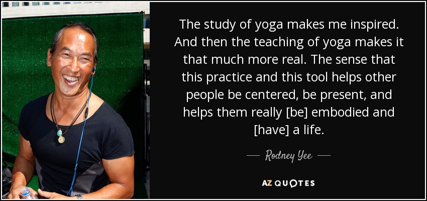 The study of yoga makes me inspired. And then the teaching of yoga makes it that much more real. The sense that this practice and this tool helps other people be centered, be present, and helps them really [be] embodied and [have] a life. - Rodney Yee