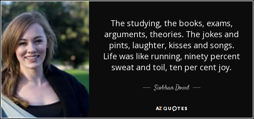 The studying, the books, exams, arguments, theories. The jokes and pints, laughter, kisses and songs. Life was like running, ninety percent sweat and toil, ten per cent joy. - Siobhan Dowd