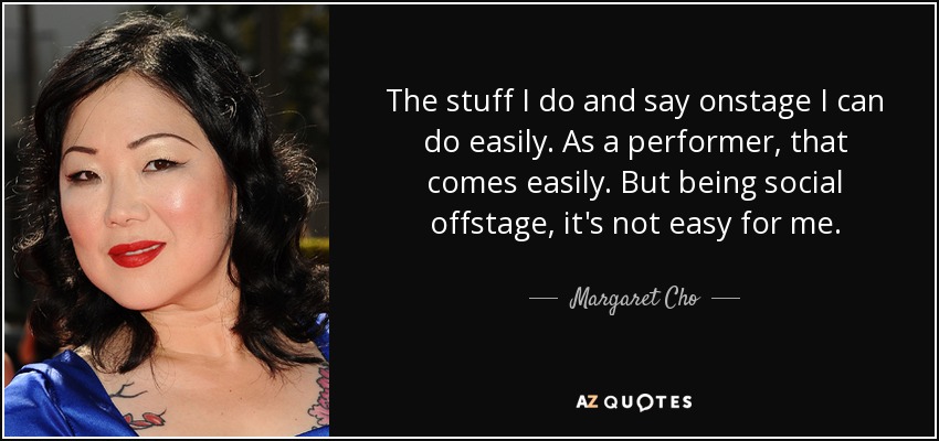The stuff I do and say onstage I can do easily. As a performer, that comes easily. But being social offstage, it's not easy for me. - Margaret Cho